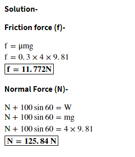 Solution-
Friction force (f)-
f = umg
f = 0.3 x 4 x 9. 81
f = 11.772N
Normal Force (N)-
N+ 100 sin 60 = W
N+ 100 sin 60 = mg
N+ 100 sin 60 = 4 x 9. 81
N = 125. 84 N
