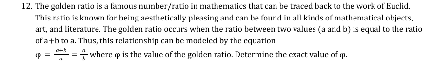 12. The golden ratio is a famous number/ratio in mathematics that can be traced back to the work of Euclid.
This ratio is known for being aesthetically pleasing and can be found in all kinds of mathematical objects,
art, and literature. The golden ratio occurs when the ratio between two values (a and b) is equal to the ratio
of a+b to a. Thus, this relationship can be modeled by the equation
a+b
4 =
=
- where qp is the value of the golden ratio. Determine the exact value of q.
a