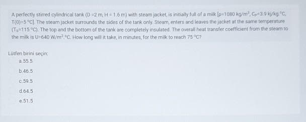 A perfectly stirred cylindrical tank (D =zm, H = 1.6 m) with steam jacket, is initially full of a milk [p=1080 kg/m, C3.9 ky/kg.C,
T(0)=5°C] The steam jacket surrounds the sides of the tank only. Steam, enters and leaves the jacket at the same termperature
(Ts=115 °C). The top and the bottom of the tank are completely insulated. The overall heat transfer coefficient from the steam to
the milk is U-640 W/m? °C. How long will it take, in minutes, for the milk to reach 75 C?
Lütfen birini seçin:
a.55.5
b.46.5
c.59.5
d.64.5
e.51.5
