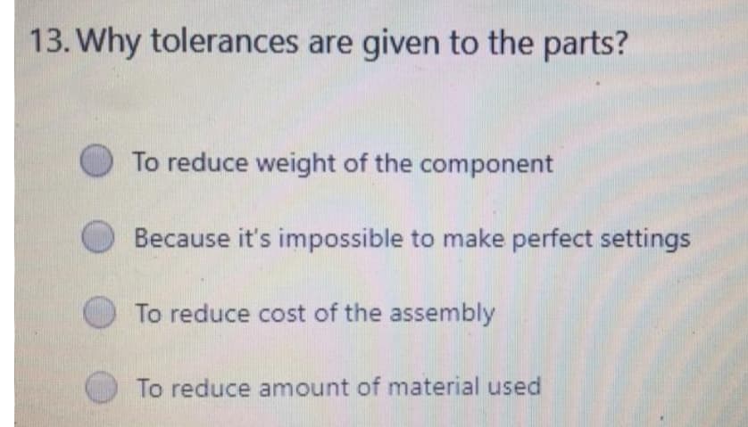 13. Why tolerances are given to the parts?
To reduce weight of the component
Because it's impossible to make perfect settings
To reduce cost of the assembly
To reduce amount of material used
