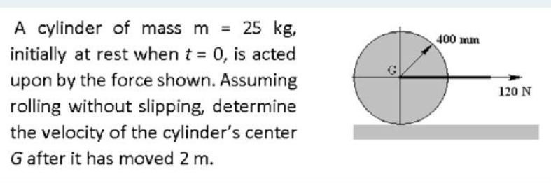 A cylinder of mass m = 25 kg,
400 mn
initially at rest when t 0, is acted
%3D
upon by the force shown. Assuming
rolling without slipping, determine
120 N
the velocity of the cylinder's center
G after it has moved 2 m.
