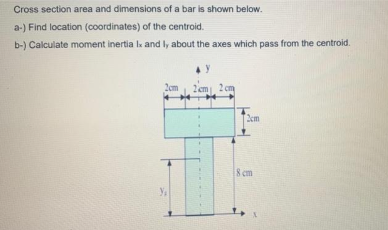 Cross section area and dimensions of a bar is shown below.
a-) Find location (coordinates) of the centroid.
b-) Calculate moment inertia Ix and ly about the axes which pass from the centroid.
2cm
2 cm 2 cm
2cm
8 cm
