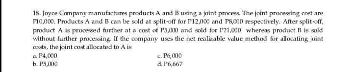 18. Joyce Company manufactures products A and B using a joint process. The joint processing cost are
P10,000. Products A and B can be sold at split-off for P12,000 and P8,000 respectively. After split-off,
product A is processed further at a cost of P5,000 and sold for P21,000 whereas product B is sold
without further processing. If the company uses the net realizable value method for allocating joint
costs, the joint cost allocated to A is
а. Р4,000
с. Р6,000
b. Р5,000
d. P6,667
