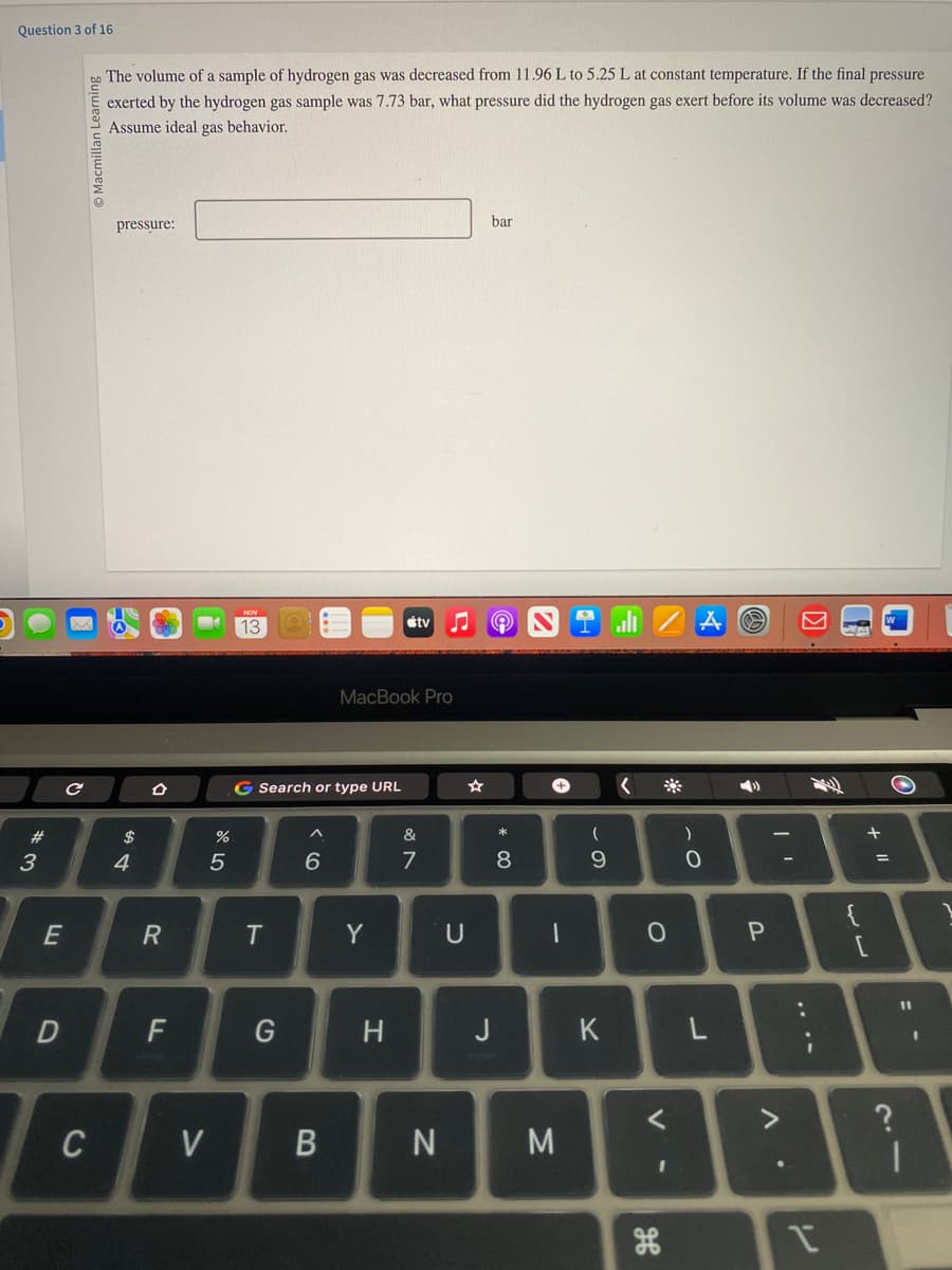 Question 3 of 16
# 3
E
D
с
Macmillan Learning
C
The volume of a sample of hydrogen gas was decreased from 11.96 L to 5.25 L at constant temperature. If the final pressure
exerted by the hydrogen gas sample was 7.73 bar, what pressure did the hydrogen gas exert before its volume was decreased?
Assume ideal gas behavior.
pressure:
$
4
R
F
V
%
5
13
G Search or type URL
T
G
^
6
B
MacBook Pro
Y
tv
H
&
7
N
U
bar
A
J
* 00
8
+
1
M
1
(
9
K
<
O
*
<
I
)
A
O
L
O
3
P
Λ·
1
+ 11
?
O
11
1
1