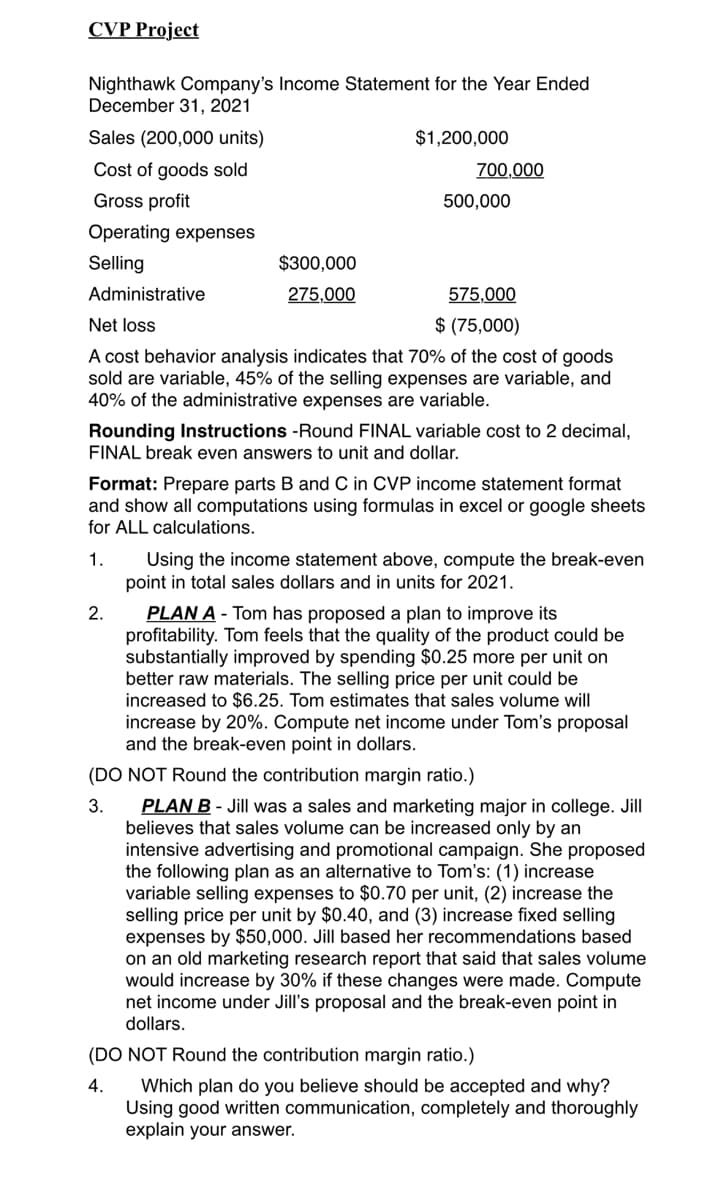 CVP Project
Nighthawk Company's Income Statement for the Year Ended
December 31, 2021
Sales (200,000 units)
$1,200,000
Cost of goods sold
700,000
Gross profit
500,000
Operating expenses
Selling
$300,000
Administrative
275,000
575,000
Net loss
$ (75,000)
A cost behavior analysis indicates that 70% of the cost of goods
sold are variable, 45% of the selling expenses are variable, and
40% of the administrative expenses are variable.
Rounding Instructions -Round FINAL variable cost to 2 decimal,
FINAL break even answers to unit and dollar.
Format: Prepare parts B and C in CVP income statement format
and show all computations using formulas in excel or google sheets
for ALL calculations.
Using the income statement above, compute the break-even
point in total sales dollars and in units for 2021.
1.
PLAN A - Tom has proposed a plan to improve its
profitability. Tom feels that the quality of the product could be
substantially improved by spending $0.25 more per unit on
better raw materials. The selling price per unit could be
increased to $6.25. Tom estimates that sales volume will|
increase by 20%. Compute net income under Tom's proposal
and the break-even point in dollars.
2.
(DO NOT Round the contribution margin ratio.)
PLAN B - Jill was a sales and marketing major in college. Jill
believes that sales volume can be increased only by an
intensive advertising and promotional campaign. She proposed
the following plan as an alternative to Tom's: (1) increase
variable selling expenses to $0.70 per unit, (2) increase the
selling price per unit by $0.40, and (3) increase fixed selling
expenses by $50,000. Jill based her recommendations based
on an old marketing research report that said that sales volume
would increase by 30% if these changes were made. Compute
net income under Jill's proposal and the break-even point in
dollars.
3.
(DO NOT Round the contribution margin ratio.)
Which plan do you believe should be accepted and why?
Using good written communication, completely and thoroughly
explain your answer.
4.
