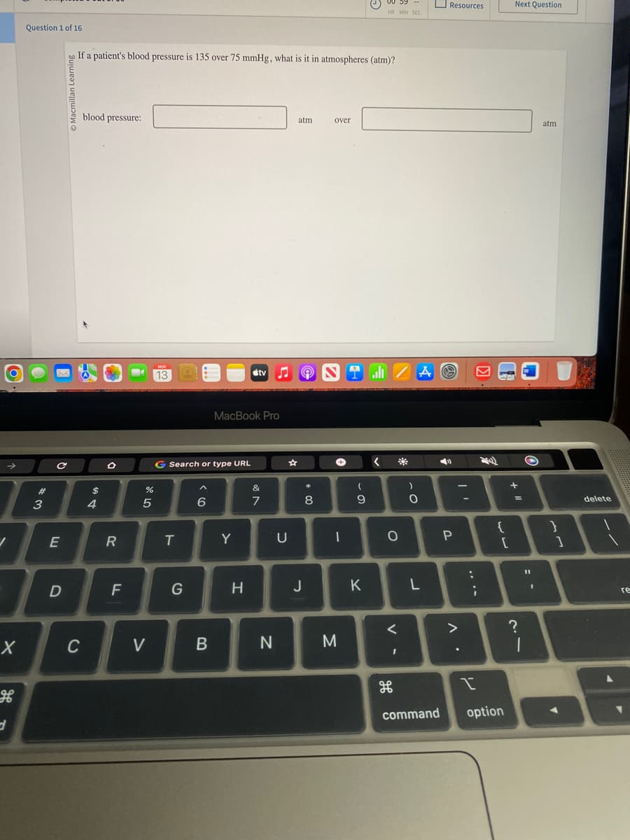→
✓
X
d
Question 1 of 16
*3
#
O
с
E
D
If a patient's blood pressure is 135 over 75 mmHg, what is it in atmospheres (atm)?
blood pressure:
C
$
4
O
R
F
25
%
V
NOV
13
G Search or type URL
T
G
A
6
B
MacBook Pro
Y
tv
H
&
7
N
atm
U
N
♫
* 00
8
over
J
1
M
(
9
K
00 59
HR MIN SEC
alı ZAO
<
O
**
<
I
)
O
L
◄
Resources
command
P
>
^.
:
;
I
{
[
option
Next Question
+ 11
=
?
O
11
1
atm
}
1
delete
re