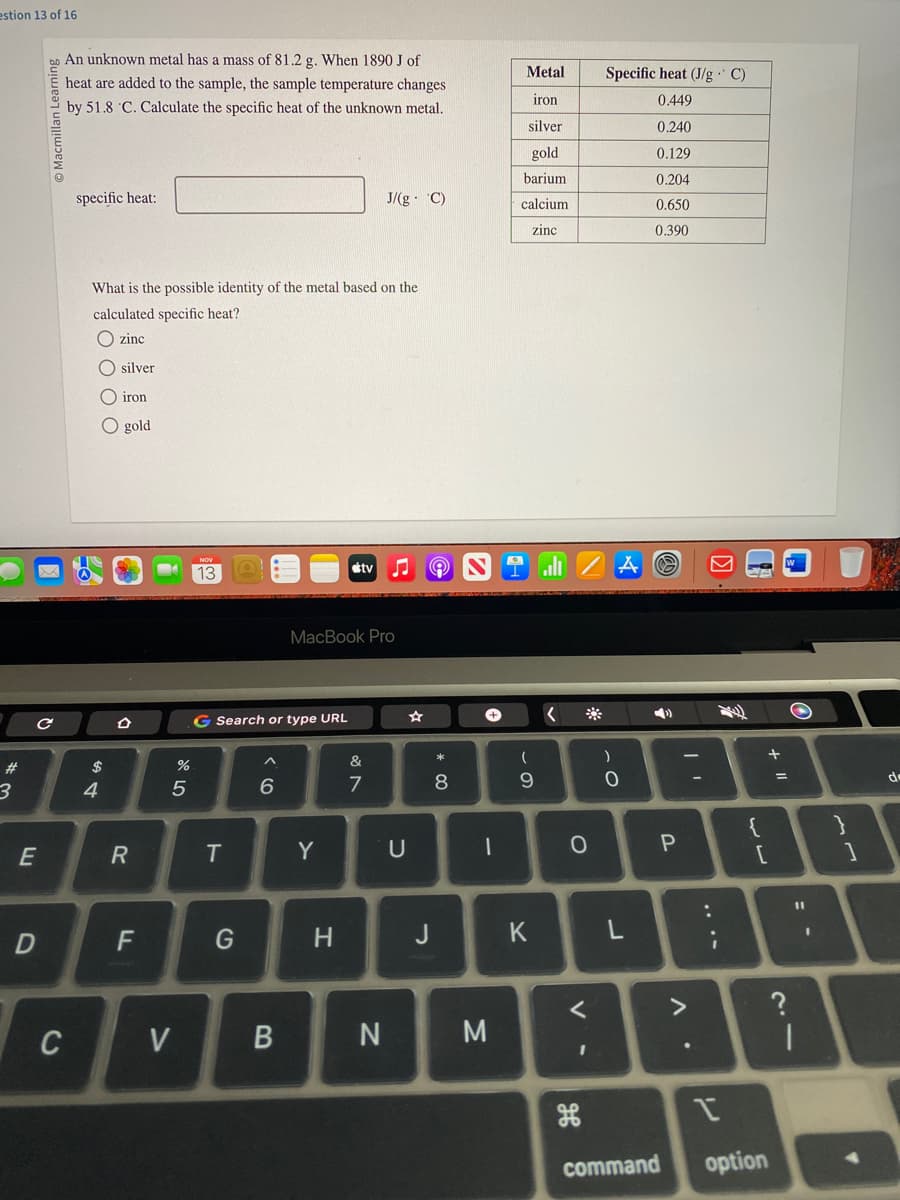 estion 13 of 16
#
3
с
E
Macmillan Learning
D
An unknown metal has a mass of 81.2 g. When 1890 J of
heat are added to the sample, the sample temperature changes
by 51.8 C. Calculate the specific heat of the unknown metal.
C
specific heat:
What is the possible identity of the metal based on the
calculated specific heat?
zinc
silver
iron
O gold
4
R
F
%
5
V
13
G Search or type URL
T
G
^
6
B
MacBook Pro
Y
tv
H
J/(g. C)
&
7
N
U
e
* 00
J
8
1
M
Metal
iron
silver
gold
barium
calcium
zinc
(
9
K
<
O
<
Specific heat (J/g. C)
0.449
0.240
0.129
0.204
0.650
0.390
)
A
0
L
4)
P
^.
-
;
{
[
I
command option
+ 11
=
?
11
1
I
}
1
de