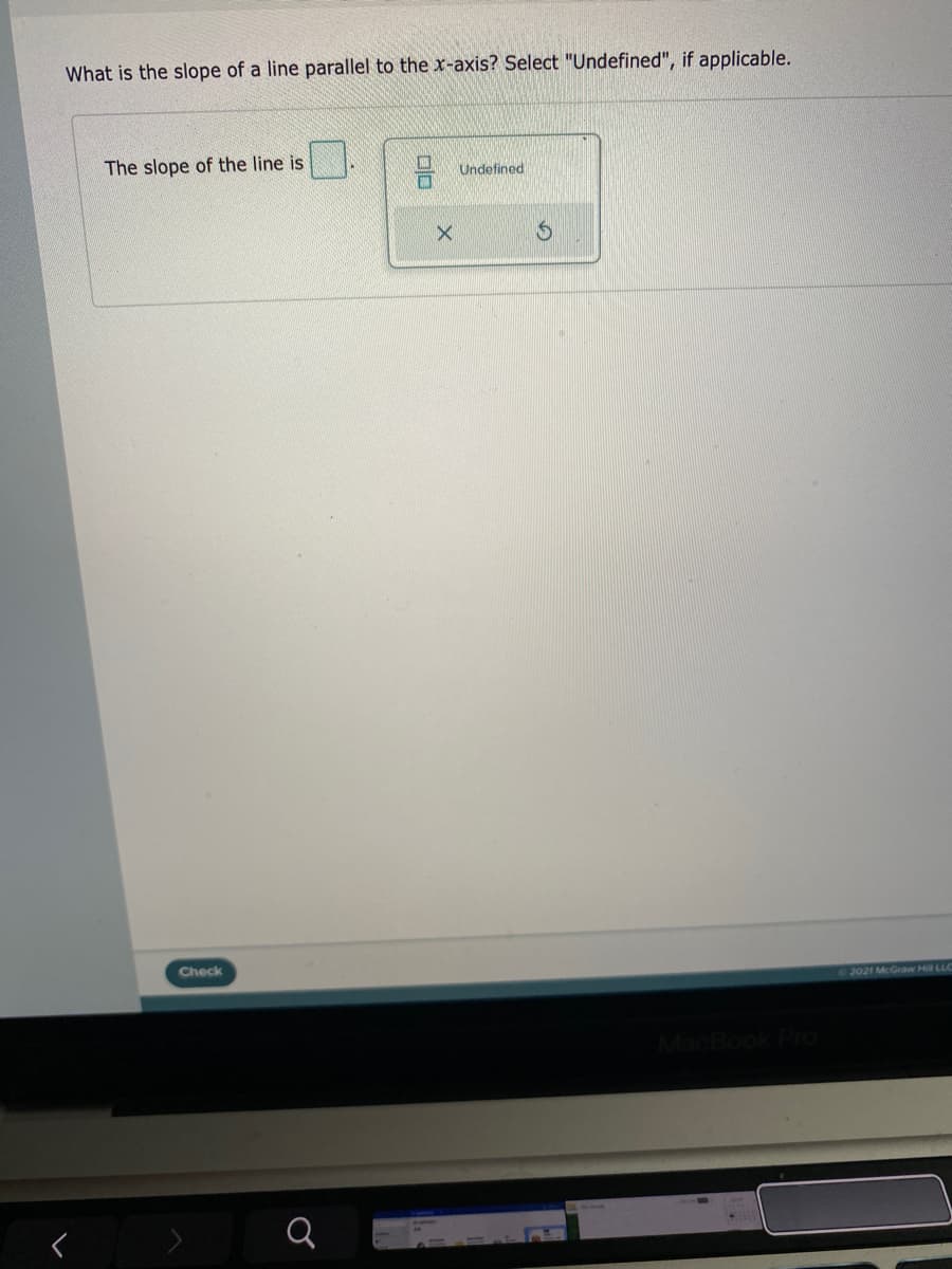 What is the slope of a line parallel to the x-axis? Select "Undefined", if applicable.
The slope of the line is
Undefined
Check
2021 McGraw Hill LLC
ook Pro
