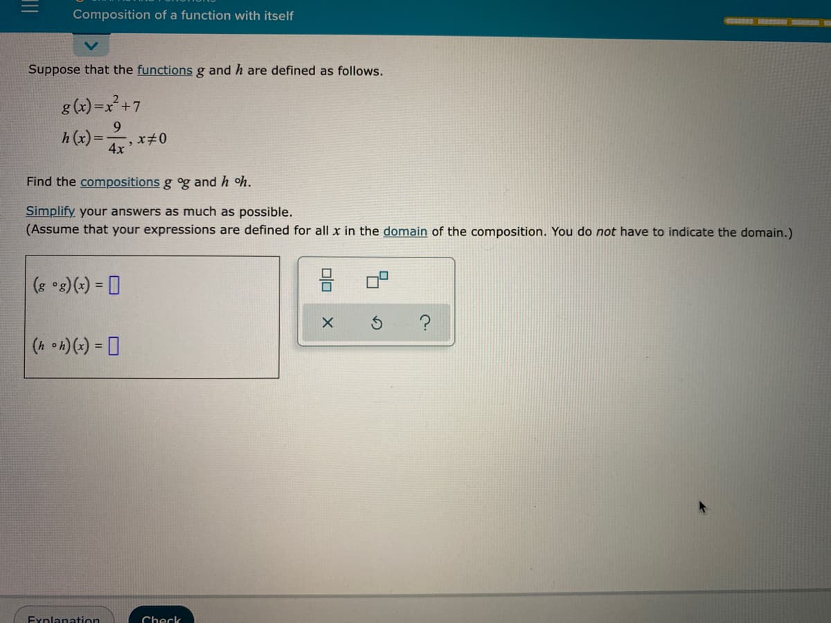 Composition of a function with itself
GREB FERS
Suppose that the functionsg and h are defined as follows.
g (x) =x²+7
h (x)=
4x
Find the compositions g og and h oh.
Simplify your answers as much as possible.
(Assume that your expressions are defined for all x in the domain of the composition. You do not have to indicate the domain.)
(8 °8)(+) = D
Explanation
Check
