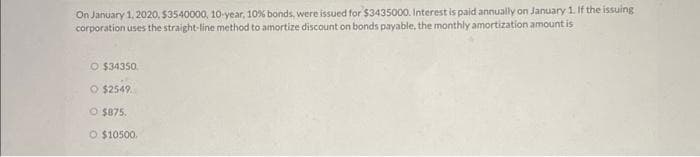 On January 1, 2020, $3540000, 10-year, 10% bonds, were issued for $3435000. Interest is paid annually on January 1. If the issuing
corporation uses the straight-line method to amortize discount on bonds payable, the monthly amortization amount is
O $34350
O $2549
O $875.
O $10500.