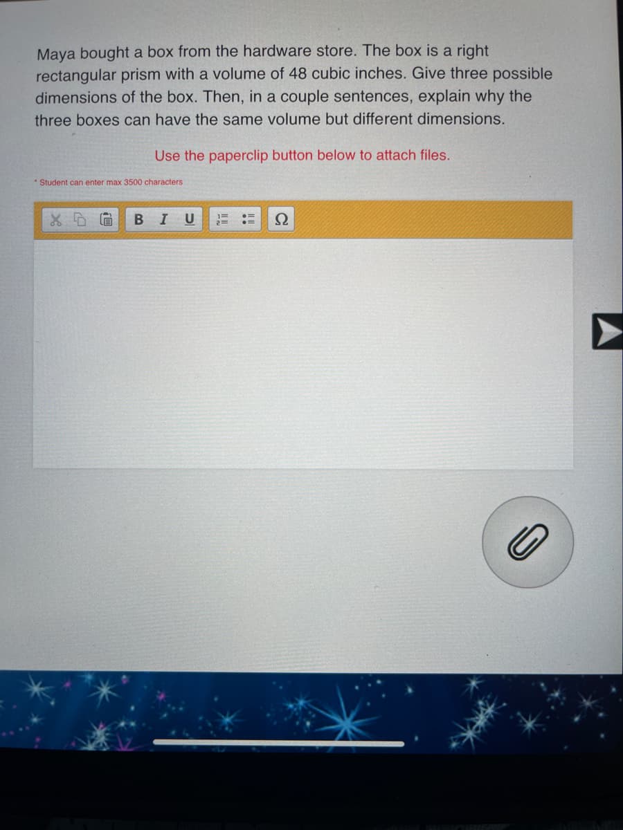 Maya bought a box from the hardware store. The box is a right
rectangular prism with a volume of 48 cubic inches. Give three possible
dimensions of the box. Then, in a couple sentences, explain why the
three boxes can have the same volume but different dimensions.
Use the paperclip button below to attach files.
* Student can enter max 3500 characters
B
Ω
