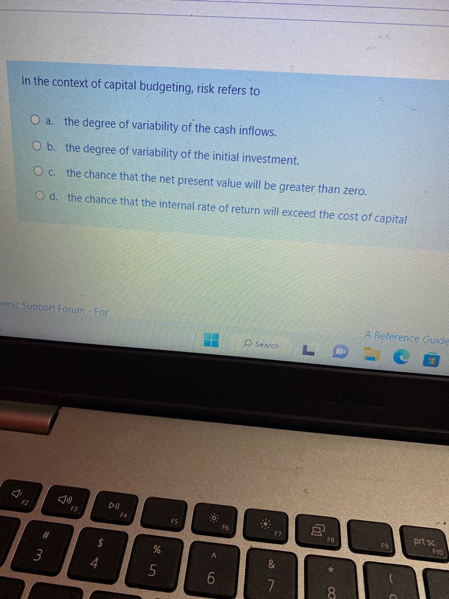 In the context of capital budgeting, risk refers to
O a. the degree of variability of the cash inflows.
O b. the degree of variability of the initial investment.
O c. the chance that the net present value will be greater than zero.
O d. the chance that the internal rate of return will exceed the cost of capital
emic Support Forum - For
F2
#3
2
F3
$
54
F4
%
5
F5
0
A
6
F6
O Search
F7
&
87
F8
*
8
A Reference Guide
F9
prt sc
F10