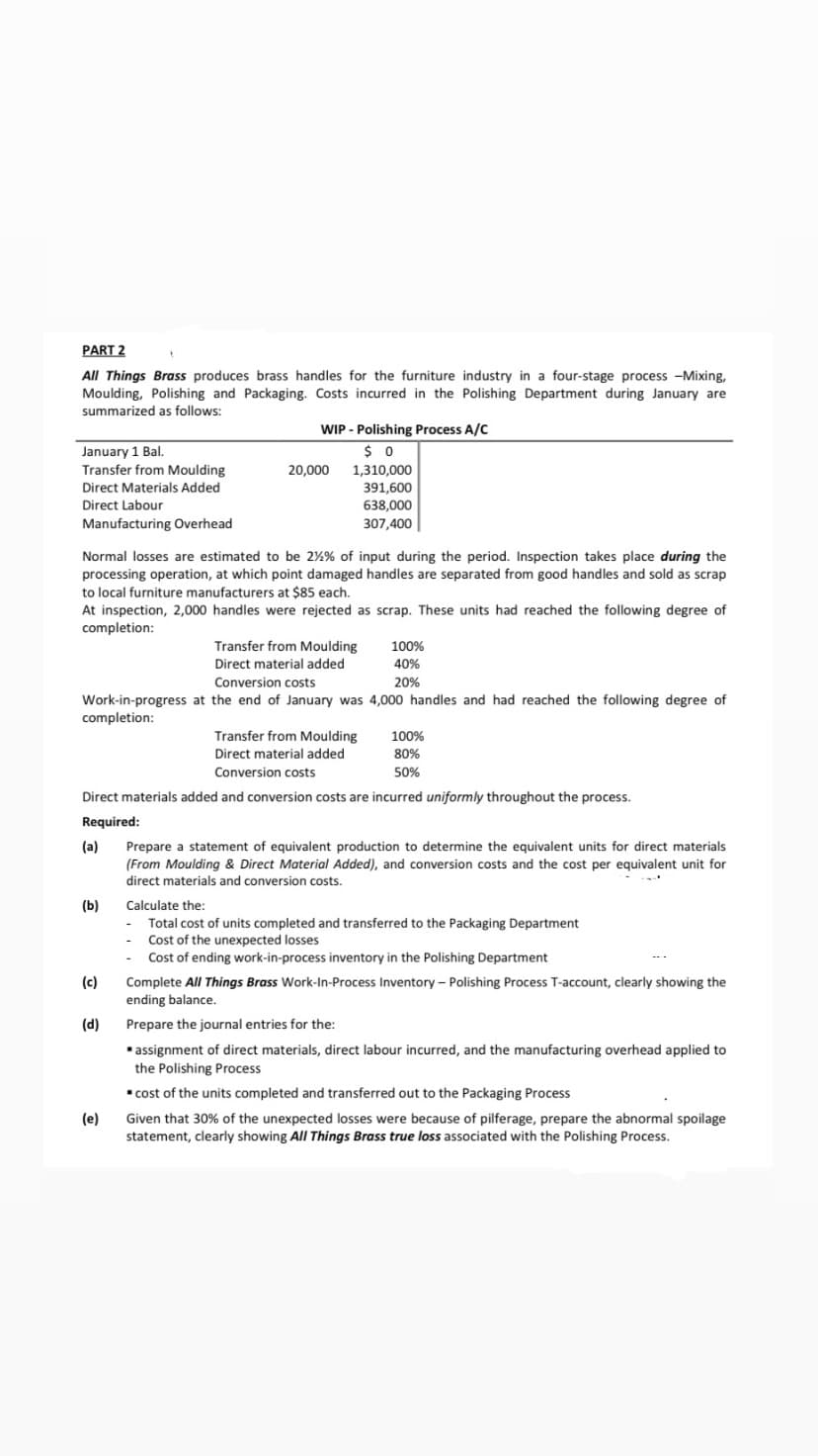 PART 2
All Things Brass produces brass handles for the furniture industry in a four-stage process -Mixing,
Moulding, Polishing and Packaging. Costs incurred in the Polishing Department during January are
summarized as follows:
WIP - Polishing Process A/C
$ 0
January 1 Bal.
Transfer from Moulding
20,000 1,310,000
391,600
Direct Materials Added
Direct Labour
638,000
Manufacturing Overhead
307,400
Normal losses are estimated to be 2%% of input during the period. Inspection takes place during the
processing operation, at which point damaged handles are separated from good handles and sold as scrap
to local furniture manufacturers at $85 each.
At inspection, 2,000 handles were rejected as scrap. These units had reached the following degree of
completion:
Transfer from Moulding
100%
Direct material added
40%
Conversion costs
20%
Work-in-progress at the end of January was 4,000 handles and had reached the following degree of
completion:
Transfer from Moulding
100%
Direct material added
80%
Conversion costs
50%
Direct materials added and conversion costs are incurred uniformly throughout the process.
Required:
(a)
Prepare a statement of equivalent production to determine the equivalent units for direct materials
(From Moulding & Direct Material Added), and conversion costs and the cost per equivalent unit for
direct materials and conversion costs.
(b)
Calculate the:
Total cost of units completed and transferred to the Packaging Department
- Cost of the unexpected losses
Cost of ending work-in-process inventory in the Polishing Department
(c)
Complete All Things Brass Work-In-Process Inventory - Polishing Process T-account, clearly showing the
ending balance.
(d)
Prepare the journal entries for the:
assignment of direct materials, direct labour incurred, and the manufacturing overhead applied to
the Polishing Process
cost of the units completed and transferred out to the Packaging Process
(e)
Given that 30% of the unexpected losses were because of pilferage, prepare the abnormal spoilage
statement, clearly showing All Things Brass true loss associated with the Polishing Process.
