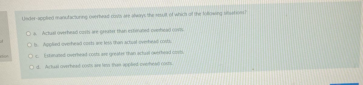 Under-applied manufacturing overhead costs are always the result of which of the following situations?
O a. Actual overhead costs are greater than estimated overhead costs.
of
O b. Applied overhead costs are less than actual overhead costs.
stion
O c. Estimated overhead costs are greater than actual overhead costs.
O d. Actual overhead costs are less than applied overhead costs.
