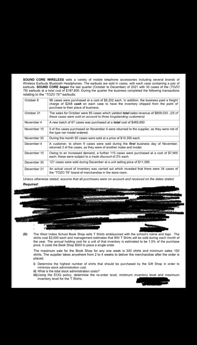 SOUND CORE WIRELESS sells a variety of mobile telephone accessories including several brands of
Wireless Earbuds Bluetooth Headphones. The earbuds are sold in cases, with each case containing a pair of
earbuds. SOUND CORE began the last quarter (October to December) of 2021 with 30 cases of the (TOZO
T6) earbuds at a total cost of $187,800. During the quarter the business completed the following transactions
relating to the "TOZO T6" earbuds:
October 8
98 cases were purchased at a cost of $6,202 each. In addition, the business paid a freight
charge of $248 cash on each case to have the inventory shipped from the point of
purchase to their place of business.
October 31
The sales for October were 85 cases which yielded total sales revenue of $809,030. (25 of
these cases were sold on account to three longstanding customers)
November 4
A new batch of 67 cases was purchased at a total cost of $465,650
November 10
5 of the cases purchased on November 4 were returned to the supplier, as they were not of
the type nor model ordered.
During the month 60 cases were sold at a price of $10,350 each.
November 30
December 4
A customer, to whom 9 cases were sold during the first business day of November,
returned 3 of the cases, as they were of another make and model.
Owing to an increased demand, a further 115 cases were purchased at a cost of $7,900
each; these were subject to a trade discount of 2% each
December 10
December 30
121 cases were sold during December at a unit selling price of $11,085.
December 31
An actual count of inventory was carried out which revealed that there were 34 cases of
the "TOZO T6" brand of merchandise in the store room.
Unless otherwise stated, assume that all purchases were on account and received on the dates stated.
Required:
(D) The West Indies School Book Shop sells T Shirts emblazoned with the school's name and logo. The
shirts cost $2,000 each and management estimates that 900 T Shirts will be sold during each month of
the year. The annual holding cost for a unit of that inventory is estimated to be 1.5% of the purchase
price. It costs the Book Shop $500 to place a single order.
The maximum sale for the Book Shop for any one week is 300 shirts and minimum sales 150
shirts. The supplier takes anywhere from 2 to 4 weeks to deliver the merchandise after the order is
placed.
i) Determine the highest number of shirts that should be purchased by the Gift Shop in order to
minimize stock administration cost.
ii) What is the total stock administration costs?
iii)Using the EOQ policy, determine the re-order level, minimum inventory level and maximum
inventory level for the T Shirts.

