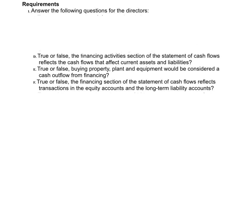 Requirements
1. Answer the following questions for the directors:
D. True or false, the financing activities section of the statement of cash flows
reflects the cash flows that affect current assets and liabilities?
E. True or false, buying property, plant and equipment would be considered a
cash outflow from financing?
F. True or false, the financing section of the statement of cash flows reflects
transactions in the equity accounts and the long-term liability accounts?
