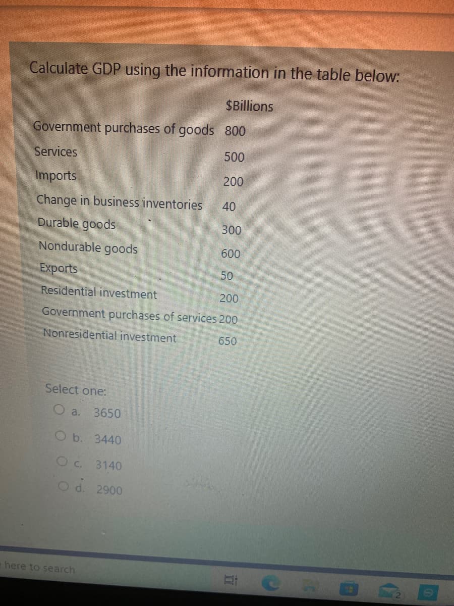 Calculate GDP using the information in the table below:
SBillions
Government purchases of goods 800
Services
500
Imports
200
Change in business inventories
40
Durable goods
300
Nondurable goods
600
Exports
50
Residential investment
200
Government purchases of services 200
Nonresidential investment
650
Select one:
O a.
3650
O b. 3440
Oc. 3140
2900
e here to search
