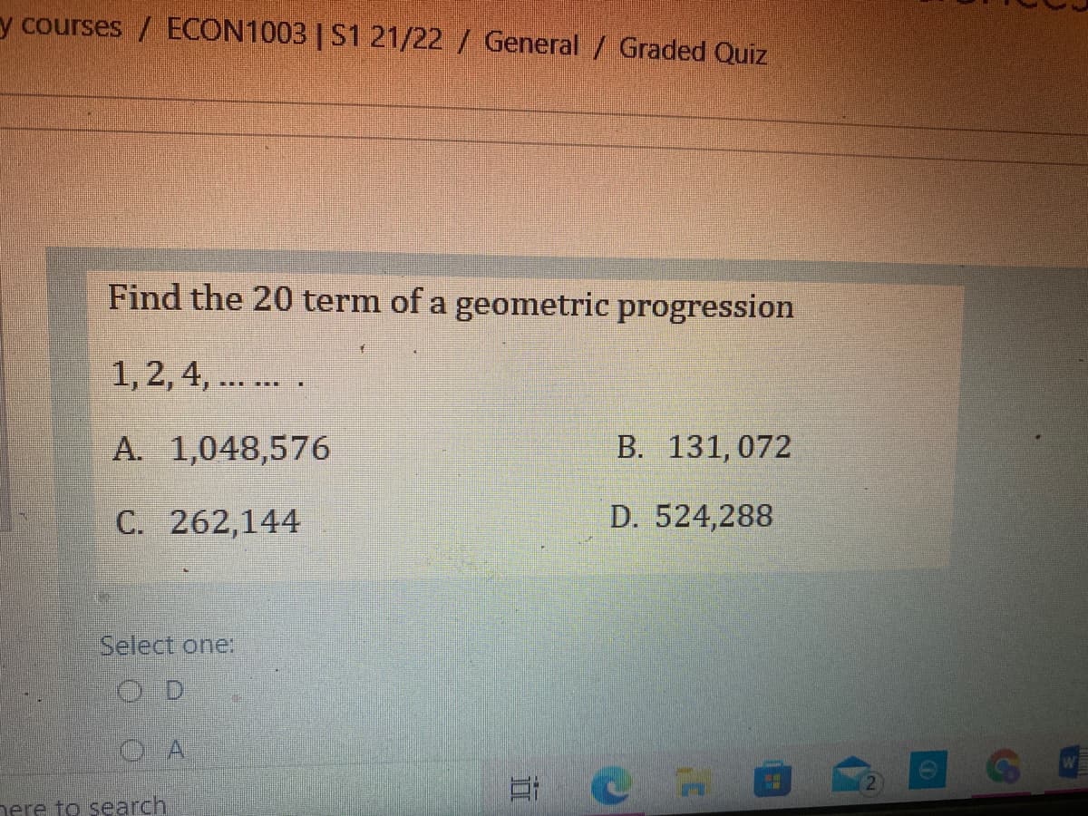 y courses / ECON1003 | S1 21/22 / General / Graded Quiz
Find the 20 term of a geometric progression
1, 2, 4, ... .
A. 1,048,576
B. 131, 072
C. 262,144
D. 524,288
Select one:
O D
nere to search
