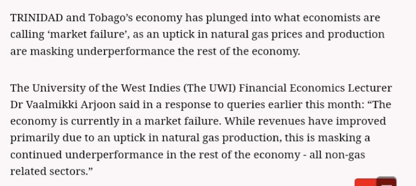 TRINIDAD and Tobago's economy has plunged into what economists are
calling 'market failure', as an uptick in natural gas prices and production
are masking underperformance the rest of the economy.
The University of the West Indies (The UWI) Financial Economics Lecturer
Dr Vaalmikki Arjoon said in a response to queries earlier this month: “The
economy is currently in a market failure. While revenues have improved
primarily due to an uptick in natural gas production, this is masking a
continued underperformance in the rest of the economy - all non-gas
related sectors."
