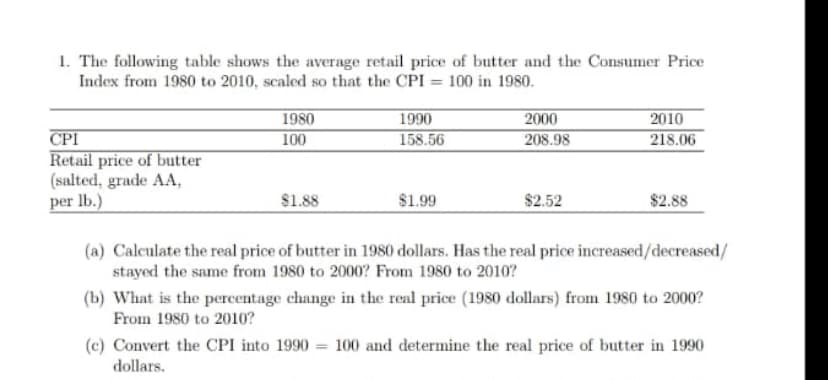 1. The following table shows the average retail price of butter and the Consumer Price
Index from 1980 to 2010, scaled so that the CPI = 100 in 1980.
1980
100
1990
2000
208.98
2010
218.06
CPI
Retail price of butter
(salted, grade AA,
per lb.)
158.56
$1.88
$1.99
$2.52
$2.88
(a) Calculate the real price of butter in 1980 dollars. Has the real price increased/decreased/
stayed the same from 1980 to 2000? From 1980 to 2010?
(b) What is the percentage change in the real price (1980 dollars) from 1980 to 2000?
From 1980 to 2010?
(c) Convert the CPI into 1990 = 100 and determine the real price of butter in 1990
dollars.

