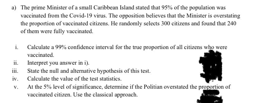 a) The prime Minister of a small Caribbean Island stated that 95% of the population was
vaccinated from the Covid-19 virus. The opposition believes that the Minister is overstating
the proportion of vaccinated citizens. He randomly selects 300 citizens and found that 240
of them were fully vaccinated.
i.
Calculate a 99% confidence interval for the true proportion of all citizens who were
vaccinated.
ii.
Interpret you answer in i).
iii.
State the null and alternative hypothesis of this test.
iv.
Calculate the value of the test statistics.
At the 5% level of significance, determine if the Politian overstated the proportion of
vaccinated citizen. Use the classical approach.
V.
