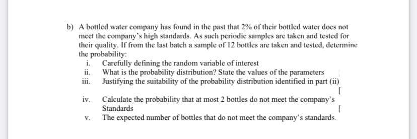 b) A bottled water company has found in the past that 2% of their bottled water does not
meet the company's high standards. As such periodic samples are taken and tested for
their quality. If from the last batch a sample of 12 bottles are taken and tested, determine
the probability:
i. Carefully defining the random variable of interest
ii. What is the probability distribution? State the values of the parameters
iii. Justifying the suitability of the probability distribution identified in part (ii)
iv.
Calculate the probability that at most 2 bottles do not meet the company's
Standards
V.
The expected number of bottles that do not meet the company's standards.
