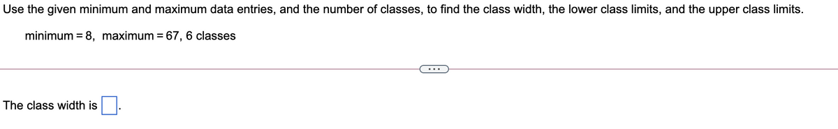 Use the given minimum and maximum data entries, and the number of classes, to find the class width, the lower class limits, and the upper class limits.
minimum = 8, maximum = 67, 6 classes
%3D
The class width is

