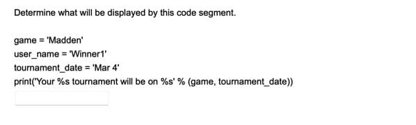 Determine what will be displayed by this code segment.
game = 'Madden'
user_name = 'Winner1'
tournament_date = 'Mar 4'
print("Your %s tournament will be on %s' % (game, tournament_date))
