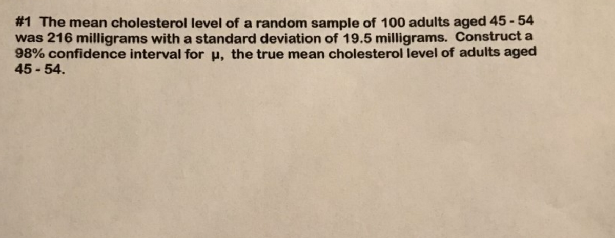 #1 The mean cholesterol level of a random sample of 100 adults aged 45-54
was 216 milligrams with a standard deviation of 19.5 milligrams. Construct a
98% confidence interval for u, the true mean cholesterol level of adults aged
45-54.