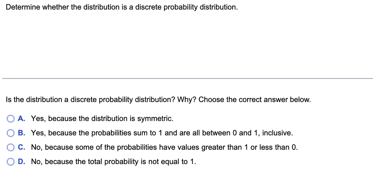 Determine whether the distribution is a discrete probability distribution.
Is the distribution a discrete probability distribution? Why? Choose the correct answer below.
A. Yes, because the distribution is symmetric.
B. Yes, because the probabilities sum to 1 and are all between 0 and 1, inclusive.
C. No, because some of the probabilities have values greater than 1 or less than 0.
D. No, because the total probability is not equal to 1.
