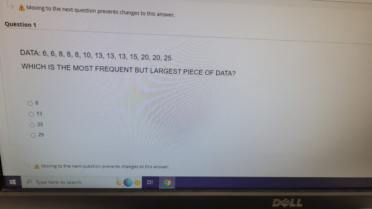 A Moving to the next question prevents changes to this answer.
Question 1
DATA: 6, 6, 8, 8, 8, 10, 13, 13, 13, 15, 20, 20, 25
WHICH IS THE MOST FREQUENT BUT LARGEST PIECE OF DATA?
0000
8
13
20
O 25
A Moving to the next question prevents changes to this answer.
Type here to search
E
9
DELL