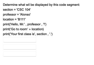 Determine what wil be displayed by this code segment:
section = 'CSC 104'
professor = 'Alonso'
location = 'B111'
print('Hello, Mr.' , professor , T")
print('Go to room' + location)
print(Your first class is', section , '')
