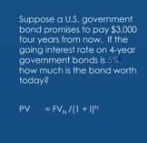 Suppose a U.S. government
bond promises to pay $3.000
four years from now. If the
going interest rate on 4-year
government bonds is 5%.
how much is the bond worth
today?
PV
= FV /1 + 1N
