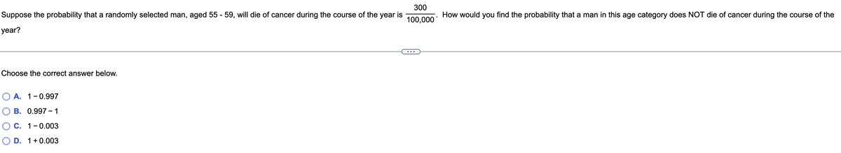 300
Suppose the probability that a randomly selected man, aged 55 - 59, will die of cancer during the course of the year is
How would you find the probability that a man in this age category does NOT die of cancer during the course of the
100,000
year?
Choose the correct answer below.
O A. 1-0.997
В. 0.997- 1
ОС. 1-0.003
O D. 1+0.003
