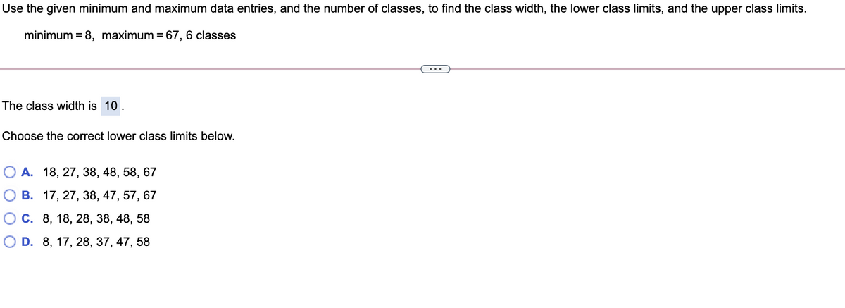 Use the given minimum and maximum data entries, and the number of classes, to find the class width, the lower class limits, and the upper class limits.
minimum = 8, maximum = 67, 6 classes
The class width is 10.
Choose the correct lower class limits below.
О А. 18, 27, 38, 48, 58, 67
В. 17, 27, 38, 47, 57, 67
О с. 8, 18, 28, 38, 48, 58
O D. 8, 17, 28, 37, 47, 58
