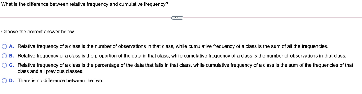 What is the difference between relative frequency and cumulative frequency?
Choose the correct answer below.
A. Relative frequency of a class is the number of observations in that class, while cumulative frequency of a class is the sum of all the frequencies.
B. Relative frequency of a class is the proportion of the data in that class, while cumulative frequency of a class is the number of observations in that class.
C. Relative frequency of a class is the percentage of the data that falls in that class, while cumulative frequency of a class is the sum of the frequencies of that
class and all previous classes.
O D. There is no difference between the two.
