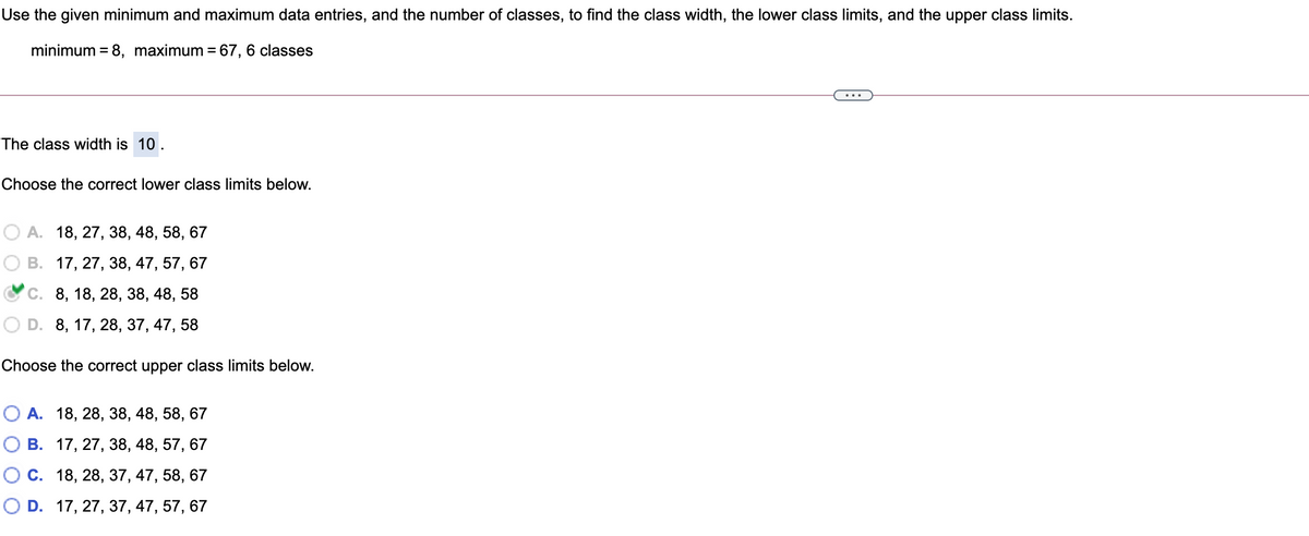 Use the given minimum and maximum data entries, and the number of classes, to find the class width, the lower class limits, and the upper class limits.
minimum = 8, maximum = 67, 6 classes
The class width is 10.
Choose the correct lower class limits below.
А. 18, 27, 38, 48, 58, 67
В. 17, 27, 38, 47, 57, 67
С. 8, 18, 28, 38, 48, 58
D. 8, 17, 28, 37, 47, 58
Choose the correct upper class limits below.
О А. 18, 28, 38, 48, 58, 67
О В. 17, 27, 38, 48, 57, 67
Ос. 18, 28, 37, 47, 58, 67
O D. 17, 27, 37, 47, 57, 67
