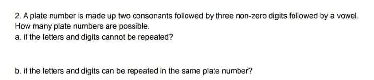 2. A plate number is made up two consonants followed by three non-zero digits followed by a vowel.
How many plate numbers are possible.
a. if the letters and digits cannot be repeated?
b. if the letters and digits can be repeated in the same plate number?