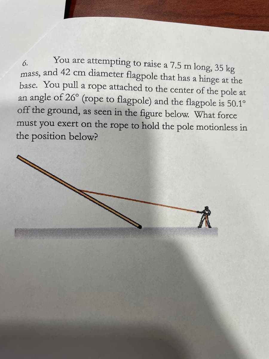 You are attempting to raise a 7.5 m long, 35 kg
6.
mass, and 42 cm diameter flagpole that has a hinge at the
base. You pull a rope attached to the center of the pole at
an angle of 26° (rope to flagpole) and the flagpole is 50.1°
off the ground, as seen in the figure below. What force
must you exert on the rope to hold the pole motionless in
the position below?
