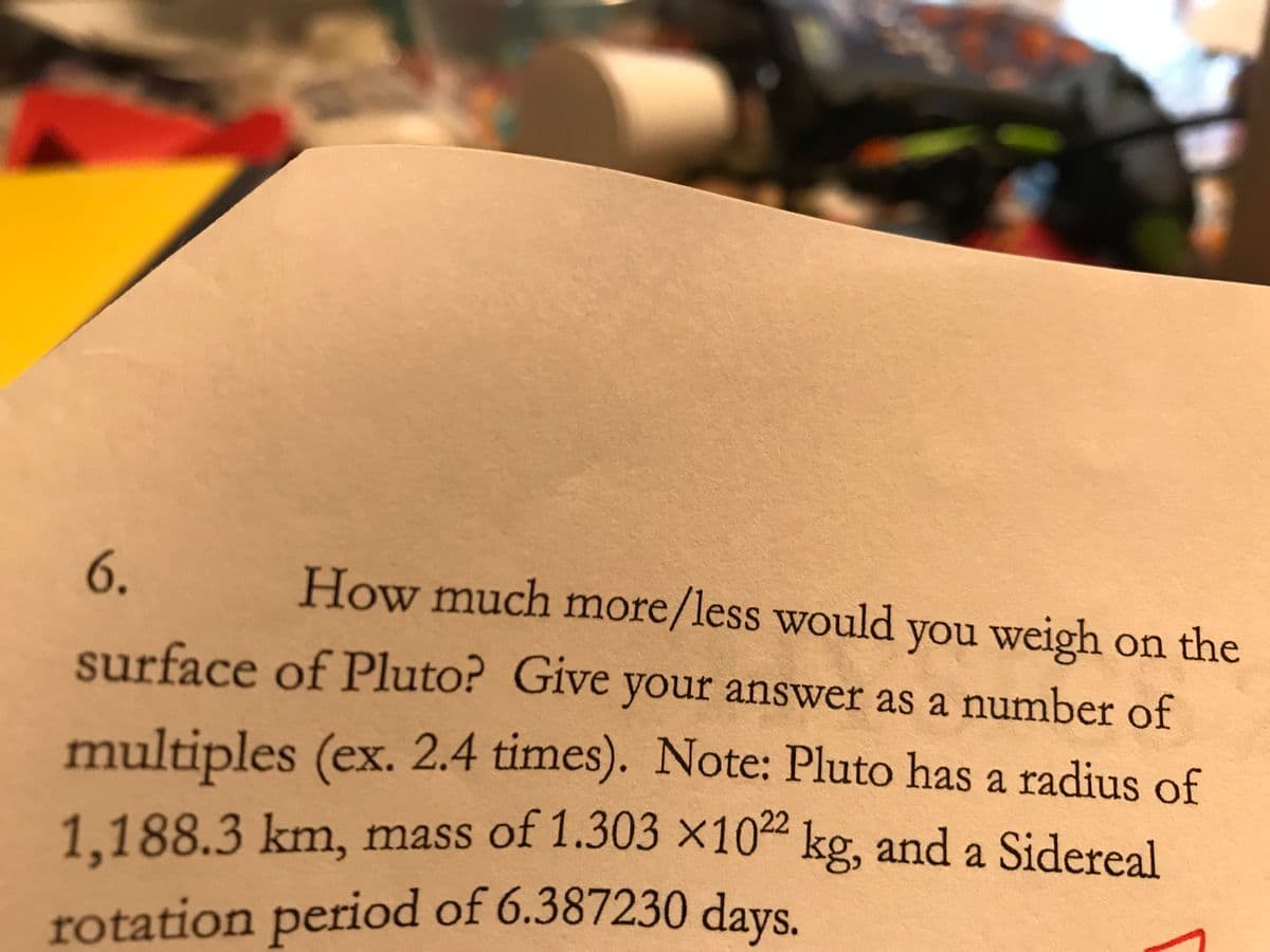 6.
How much more/less would you weigh on the
surface of Pluto? Give your answer as a number of
multiples (ex. 2.4 times). Note: Pluto has a radius of
1.188.3km, mass of 1.303 ×102 kg, and a Sidereal
rotation period of 6.387230 days.
