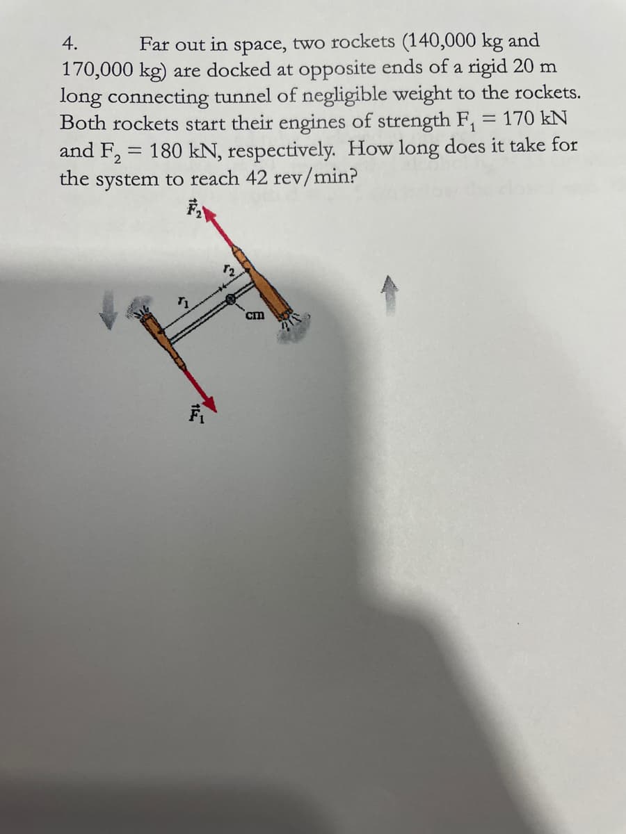 4.
Far out in space, two rockets (140,000 kg and
170,000 kg) are docked at opposite ends of a rigid 20 m
long connecting tunnel of negligible weight to the rockets.
Both rockets start their engines of strength F,
and F2
170 kN
||
= 180 kN, respectively. How long does it take for
the system to reach 42 rev/min?
