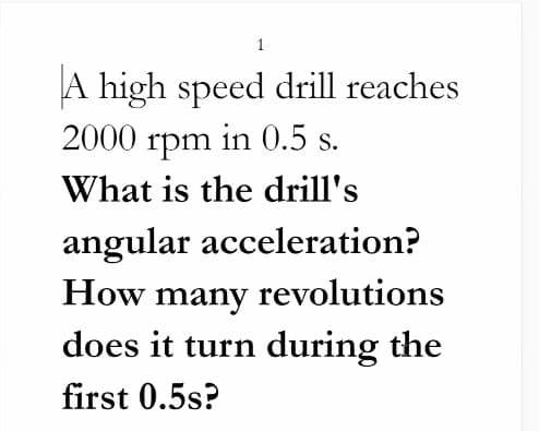 1
A high speed drill reaches
2000 rpm in 0.5 s.
What is the drill's
angular acceleration?
How many revolutions
does it turn during the
first 0.5s?
