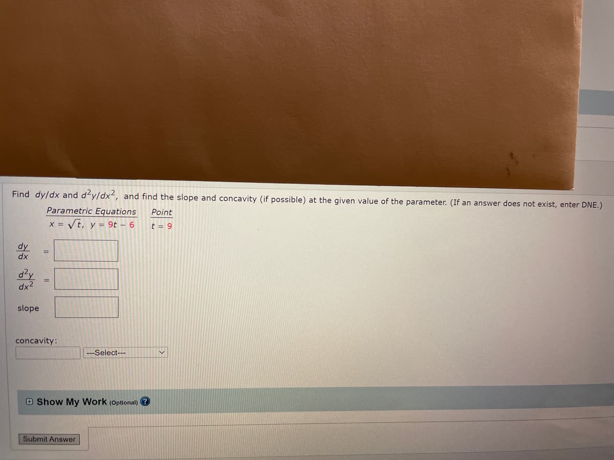 Find dy/dx and d'y/dx2, and find the slope and concavity (if possible) at the given value of the parameter. (If an answer does not exist, enter DNE.)
Parametric Equations
Point
x = Vt, y = 9t – 6
t = 9
dy
dx
d?y
dx2
slope
concavity:
---Select---
O Show My Work (Optional)
Submit Answer
