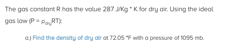 The gas constant R has the value 287 J/Kg * K for dry air. Using the ideal
gas law (P = PdryRT):
a.) Find the density of dry air at 72.05 °F with a pressure of 1095 mb.
