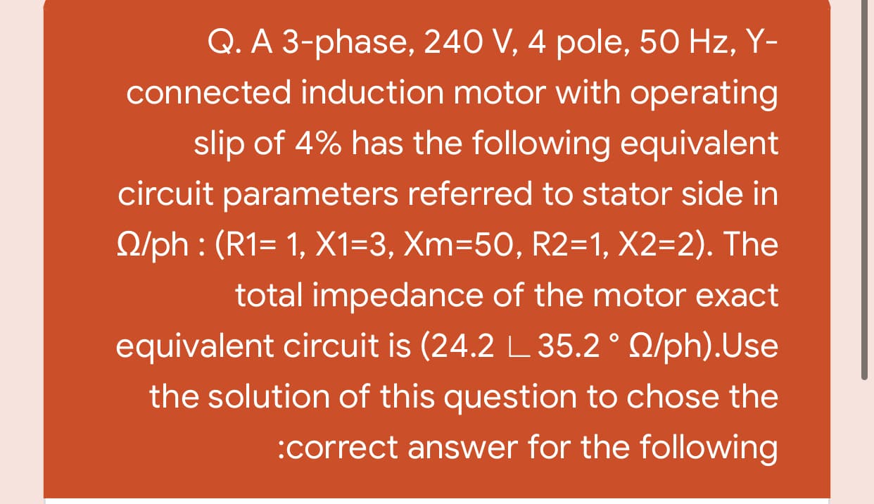 Q. A 3-phase, 240 V, 4 pole, 50 Hz, Y-
connected induction motor with operating
slip of 4% has the following equivalent
circuit parameters referred to stator side in
O/ph : (R1= 1, X1=3, Xm=50, R2=1, X2=2). The
total impedance of the motor exact
