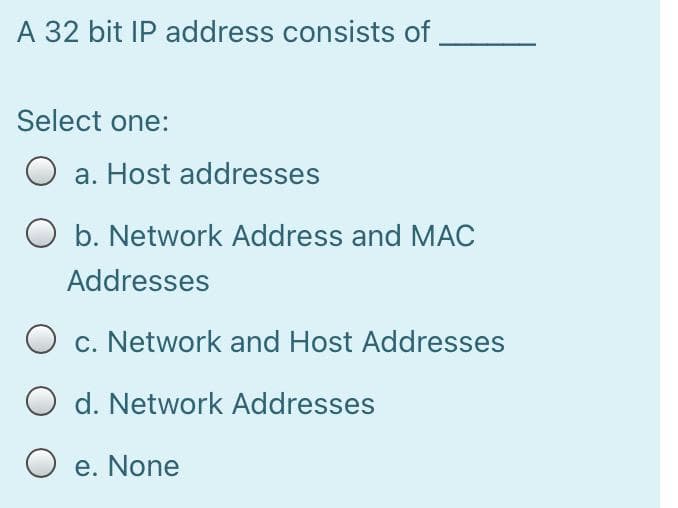 A 32 bit IP address consists of
Select one:
a. Host addresses
O b. Network Address and MAC
Addresses
O c. Network and Host Addresses
d. Network Addresses
O e. None
