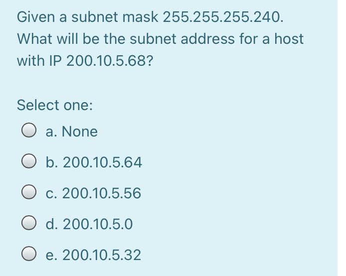 Given a subnet mask 255.255.255.240.
What will be the subnet address for a host
with IP 200.10.5.68?
Select one:
O a. None
O b. 200.10.5.64
O c. 200.10.5.56
d. 200.10.5.0
e. 200.10.5.32
