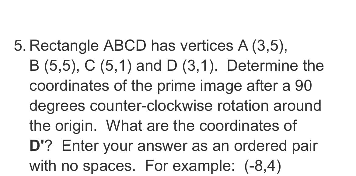 5. Rectangle ABCD has vertices A (3,5),
B (5,5), C (5,1) and D (3,1). Determine the
coordinates of the prime image after a 90
degrees counter-clockwise rotation around
the origin. What are the coordinates of
D'? Enter your answer as an ordered pair
with no spaces. For example: (-8,4)
