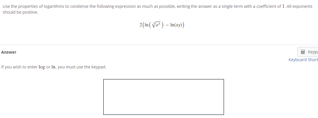 Use the properties of logarithms to condense the following expression as much as possible, writing the answer as a single term with a coefficient of 1. All exponents
should be positive.
2(In(Ve ) – In(xy))
-
Answer
国 Keypa
Keyboard Short
If you wish to enter log or In, you must use the keypad.
