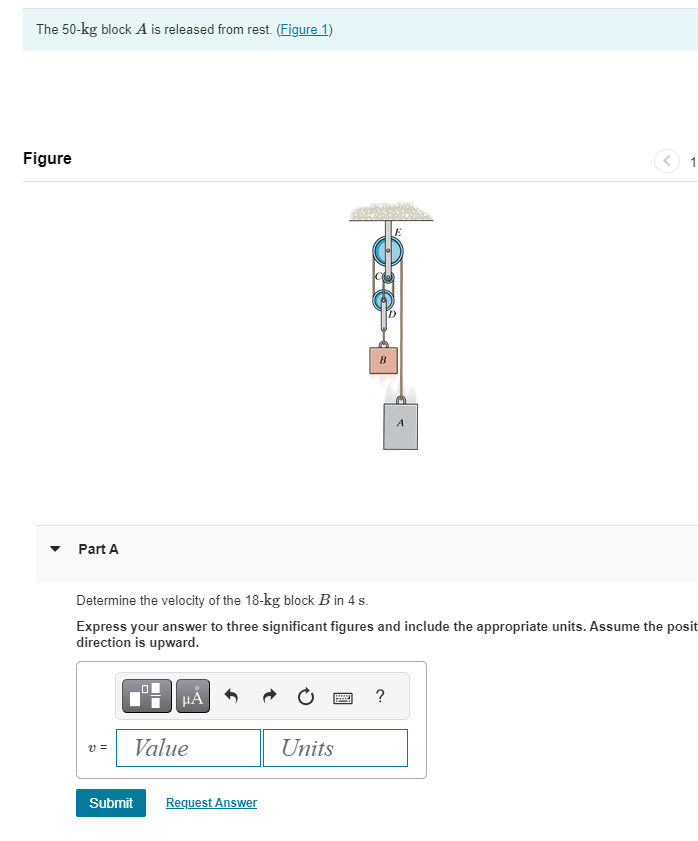 The 50-kg block A is released from rest. (Figure 1)
Figure
Part A
B
A
1
Determine the velocity of the 18-kg block B in 4 s.
Express your answer to three significant figures and include the appropriate units. Assume the posit
direction is upward.
ΜΑ
v =
Value
Submit
Request Answer
?
Units